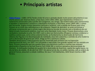• Principais artistasPablo Picasso - (1881-1973) Tendo vivido 92 anos e pintado desde muito jovem até próximo à sua morte passou por diversas fases: a fase Azul, entre 1901-1904, que representa a tristeza e o isolamento provocados pelo suicídio de Casagemas, seu amigo, são evidenciados pela monocromia e também a representa a miséria e o desespero humanos; a fase Rosa, entre 1904-1907, o amor por Fernande  origina muitos desenhos sensuais e eróticos, com a paixão de Picasso pelo circo, iniciam-se os ciclos dos saltimbancos e do arlequim. Depois de descobrir as artes primitivas e africanas compreende que o artista negro não pinta ou esculpi de acordo com a tendência de um determinado movimento estético, mas com uma liberdade muito maior. Picasso desenvolveu uma verdadeira revolução na arte. Em 1907, com a obra LesDemoiselles d’Avignon começa a elaborar a estética cubista que, como vimos anteriormente, se fundamenta na destruição de harmonia clássica das figuras e na decomposição da realidade, essa tela subverteu o sentido da arte moderna com a declaração de guerra em 1914, chega ao fim a aventura cubista. Também destacamos a obra Guernica que foi mostrada pela primeira vez na Exposição Internacional de Paris, em 1937. Foi concebido e executado com grande rapidez em seu estúdio em Paris. Picasso pretendia que seu quadro fosse uma denúncia contra a s mortes que estavam destruindo a Espanha na terrível Guerra Civil (1936-39), e contra a perpétua desumanidade do Homem.  A motivação imediata do quadro foi a destruição de Guernica, capital da região basca, no dia da feira da cidade, 26 de abril de 1937. Em plena luz do dia, os aviões nazistas, sob as ordens do general Franco, atacaram a cidade indefesa. De seus 7 mil habitantes, 1654 foram mortos e 889 feridos.