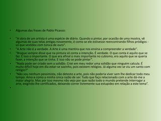 Algumas das frases de Pablo Picasso:"A obra de um artista é uma espécie de diário. Quando o pintor, por ocasião de uma mostra, vê algumas de suas telas antigas novamente, é como se ele estivesse reencontrando filhos pródigos - só que vestidos com túnica de ouro”."A Arte não é a verdade. A Arte é uma mentira que nos ensina a compreender a verdade".“Braque sempre disse que na pintura só conta a intenção. É verdade. O que conta é aquilo que se faz. É isso o importante. O que era afinal o mais importante no cubismo, era aquilo que se queria fazer, a intenção que se tinha. E isso não se pode pintar”.“Nada pode ser criado sem a solidão. Criei em meu redor uma solidão que ninguém calcula. É muito difícil hoje em dia estar-se sozinho, pois existem relógios. Já alguma vez se viu um santo com relógio?”“Não sou nenhum pessimista, não detesto a arte, pois não poderia viver sem lhe dedicar todo meu tempo. Amo-a como a minha única razão de ser. Tudo que faço relacionado com a arte dá-me a maior alegria. Mas por isso mesmo não vejo por que razão todo o mundo pretende interrogar a arte, exigindo-lhe certificados, deixando correr livremente sua estupidez em relação a este tema”. 