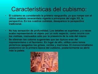 Características del cubismo: El cubismo es considerado la primera vanguardia, ya que rompe con el último estatuto renacentista vigente a principios del siglo XX, la perspectiva. En los cuadros cubistas, desaparece la perspectiva tradicional.  No hay sensación de profundidad. Los detalles se suprimen, y a veces acaba representando el objeto por un solo aspecto, como ocurre con los violines, insinuados sólo por la presencia de la cola del mismo  Se eliminan los colores sugerentes que tan típicos eran del impresionismo o el fauvismo. En lugar de ello, utiliza como tonos pictóricos apagados los grises, verdes y marrones. El monocromatismo predominó en la primera época del cubismo, posteriormente se abrió más la paleta .  