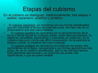 Etapas del cubismo En el cubismo se distinguen, tradicionalmente, tres etapas o estilos: cezaniano, analítico y sintético.     El  cubismo cezaniano   se caracteriza por sus formas identificables, que son reducidas a formas geométricas puras. Se trata más de un protocubismo que una nueva estética.        El  cubismo analítico  se caracteriza por la descomposición de la forma y de las figuras en múltiples partes, todas ellas geométricas. Su objeto es conocerlas, examinarlas y ordenarlas por separado. Es el cubismo más puro y el de más difícil comprensión. Es la auténtica la estética cubista, la creadora del nuevo lenguaje.        El  cubismo sintético  se caracteriza por potenciar las partes más significativas de la figura, reduciéndola a sus formas geométricas más puras. No es un cubismo simplificador, pero sí de más fácil lectura. Está altamente estructurado y se potencian las partes más significativas, o que se quiere resaltar.  