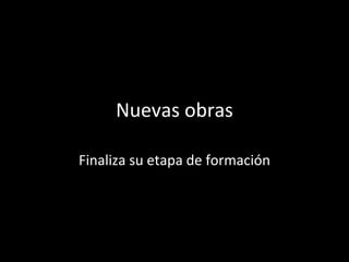 Nuevas obras Finaliza su etapa de formación 