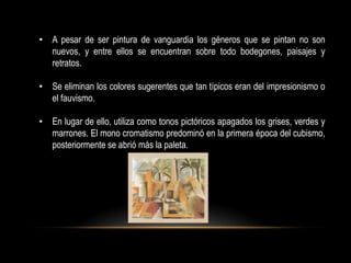 • A pesar de ser pintura de vanguardia los géneros que se pintan no son
  nuevos, y entre ellos se encuentran sobre todo bodegones, paisajes y
  retratos.

• Se eliminan los colores sugerentes que tan típicos eran del impresionismo o
  el fauvismo.

• En lugar de ello, utiliza como tonos pictóricos apagados los grises, verdes y
  marrones. El mono cromatismo predominó en la primera época del cubismo,
  posteriormente se abrió más la paleta.
 