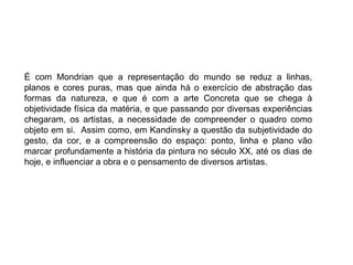É com Mondrian que a representação do mundo se reduz a linhas,
planos e cores puras, mas que ainda há o exercício de abstração das
formas da natureza, e que é com a arte Concreta que se chega à
objetividade física da matéria, e que passando por diversas experiências
chegaram, os artistas, a necessidade de compreender o quadro como
objeto em si. Assim como, em Kandinsky a questão da subjetividade do
gesto, da cor, e a compreensão do espaço: ponto, linha e plano vão
marcar profundamente a história da pintura no século XX, até os dias de
hoje, e influenciar a obra e o pensamento de diversos artistas.
 