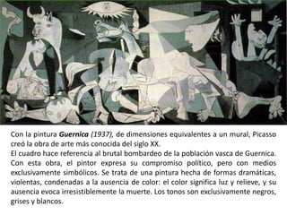 Con la pintura Guernica (1937), de dimensiones equivalentes a un mural, Picasso
creó la obra de arte más conocida del siglo XX.
El cuadro hace referencia al brutal bombardeo de la población vasca de Guernica.
Con esta obra, el pintor expresa su compromiso político, pero con medios
exclusivamente simbólicos. Se trata de una pintura hecha de formas dramáticas,
violentas, condenadas a la ausencia de color: el color significa luz y relieve, y su
ausencia evoca irresistiblemente la muerte. Los tonos son exclusivamente negros,
grises y blancos.
 