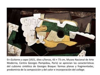 En Guitarra y copa (1921, óleo s/lienzo, 43 × 73 cm, Museo Nacional de Arte
Moderno, Centro Georges Pompidou, París) se aprecian las características
del cubismo sintético de Georges Braque: formas planas y fragmentadas,
predominio de la composición y del color e incorporación del collage.
 