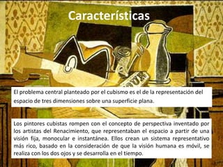 Características




El problema central planteado por el cubismo es el de la representación del
espacio de tres dimensiones sobre una superficie plana.


Los pintores cubistas rompen con el concepto de perspectiva inventado por
los artistas del Renacimiento, que representaban el espacio a partir de una
visión fija, monocular e instantánea. Ellos crean un sistema representativo
más rico, basado en la consideración de que la visión humana es móvil, se
realiza con los dos ojos y se desarrolla en el tiempo.
 