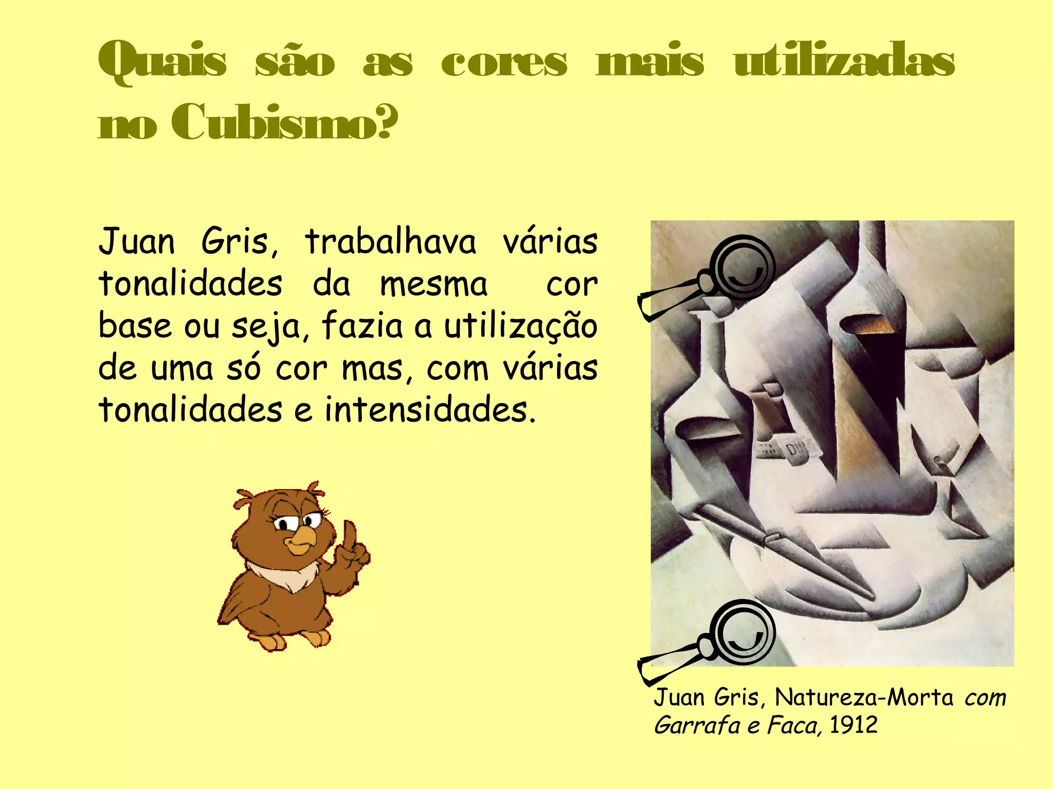 Quais são as cores mais utilizadas
no Cubismo?

Juan Gris, trabalhava várias
tonalidades da mesma         cor
base ou seja, fazia a utilização
de uma só cor mas, com várias
tonalidades e intensidades.




                                   Juan Gris, Natureza-Morta com
                                   Garrafa e Faca, 1912
 