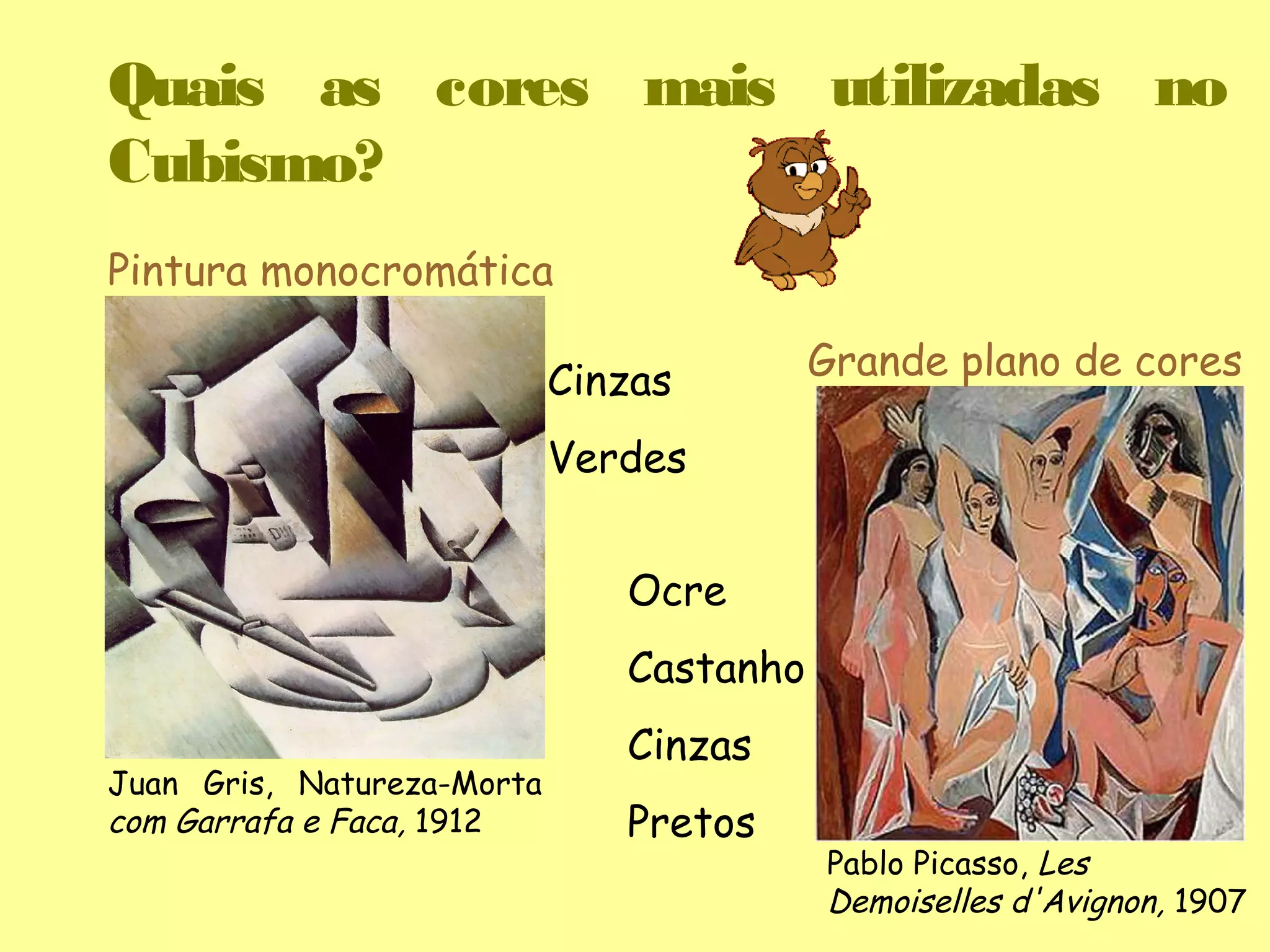 Quais as cores mais utilizadas no
Cubismo?
Pintura monocromática

                            Cinzas        Grande plano de cores

                            Verdes


                               Ocre
                               Castanho
                               Cinzas
Juan Gris, Natureza-Morta
com Garrafa e Faca, 1912       Pretos
                                          Pablo Picasso, Les
                                          Demoiselles d'Avignon, 1907
 
