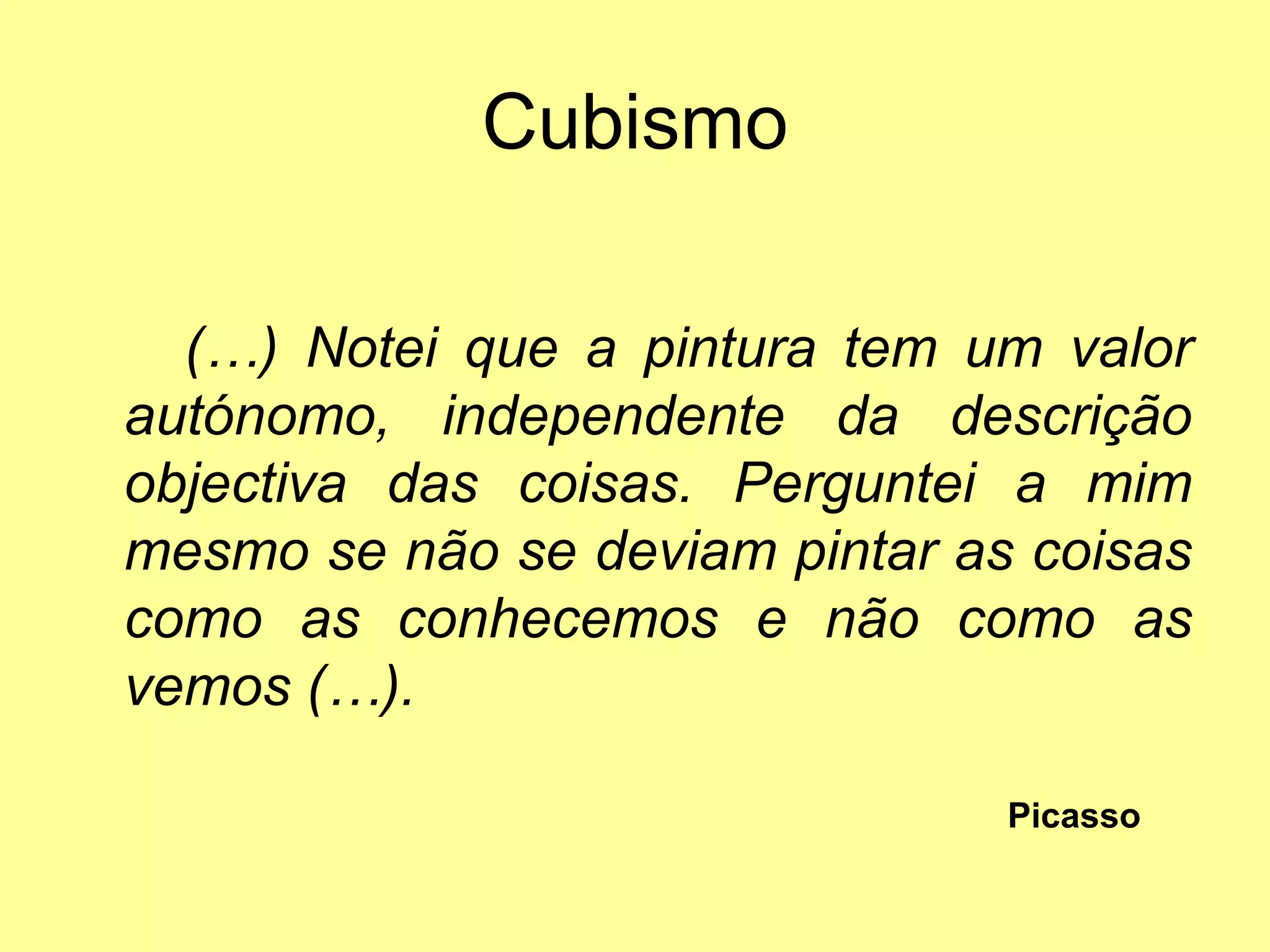Cubismo

  (…) Notei que a pintura tem um valor
autónomo, independente da descrição
objectiva das coisas. Perguntei a mim
mesmo se não se deviam pintar as coisas
como as conhecemos e não como as
vemos (…).

                                Picasso
 
