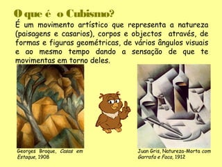O que é o Cubismo?
É um movimento artístico que representa a natureza
(paisagens e casarios), corpos e objectos através, de
formas e figuras geométricas, de vários ângulos visuais
e ao mesmo tempo dando a sensação de que te
movimentas em torno deles.




Georges Braque, Casas em          Juan Gris, Natureza-Morta com
Estaque, 1908                     Garrafa e Faca, 1912
 
