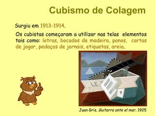 Cubismo de Colagem
Surgiu em 1913-1914.
Os cubistas começaram a utilizar nas telas elementos
tais como: letras, bocados de madeira, panos, cartas
de jogar, pedaços de jornais, etiquetas, areia.




                         Juan Gris, Guitarra ante el mar, 1925
 
