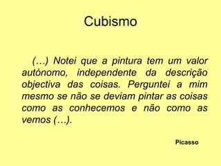 Cubismo

  (…) Notei que a pintura tem um valor
autónomo, independente da descrição
objectiva das coisas. Perguntei a mim
mesmo se não se deviam pintar as coisas
como as conhecemos e não como as
vemos (…).

                                Picasso
 