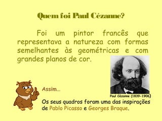 Quem foi Paul Cézanne?

     Foi um pintor francês que
representava a natureza com formas
semelhantes às geométricas e com
grandes planos de cor.



      Assim…
                               Paul Cézanne (1839-1906)

      Os seus quadros foram uma das inspirações
      de Pablo Picasso e Georges Braque.
 