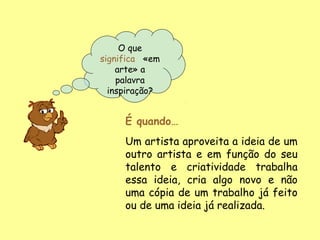 O que
significa «em
    arte» a
    palavra
  inspiração?


     É quando…
     Um artista aproveita a ideia de um
     outro artista e em função do seu
     talento e criatividade trabalha
     essa ideia, cria algo novo e não
     uma cópia de um trabalho já feito
     ou de uma ideia já realizada.
 