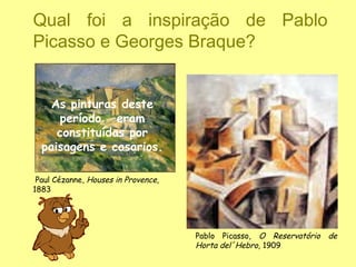 Qual foi a inspiração de Pablo
Picasso e Georges Braque?


    As pinturas deste
     período eram
     constituídas por
  paisagens e casarios.

 Paul Cézanne, Houses in Provence,
1883




                                     Pablo Picasso, O Reservatório   de
                                     Horta del´Hebro, 1909
 