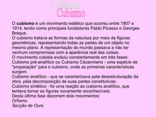 O  cubismo  é um movimento estético que ocorreu entre  1907  e  1914 , tendo como principais fundadores  Pablo Picasso  e  Georges   Braque . O cubismo tratava as formas da natureza por meio de figuras geométricas, representando todas as partes de um objeto no mesmo plano. A representação do mundo passava a não ter nenhum compromisso com a aparência real das coisas. O movimento cubista evoluiu constantemente em três fases: Cubismo pré-analítico  ou Cubismo Cézanniano - uma espécie de "preparação" para o cubismo, onde as primeiras características surgem.  Cubismo analítico  - que se caracterizava pela desestruturação da obra, pela decomposição de suas partes constitutivas;  Cubismo sintético  - foi uma reação ao cubismo analítico, que tentava tornar as figuras novamente reconhecíveis.  Desta última fase decorrem dois movimentos: Orfismo   Secção de Ouro   Cubismo 