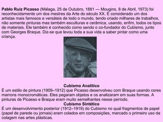 Cubismo Analítico É um estilo de pintura (1909–1912) que Picasso desenvolveu com  Braque  usando cores marrons monocromáticas. Eles pegaram objetos e os analizaram em suas formas. A pinturas de Picasso e  Braque  eram muito semelhantes nesse período. Cubismo Sintético É um desenvolvimento posterior (1912–1919) do  Cubismo  no qual fragmentos de papel (papel de parede ou jornais) eram colados em composições, marcado o primeiro uso da  colagem  nas artes plásticas. Pablo Ruiz Picasso  ( Málaga ,  25 de Outubro ,  1881  —  Mougins ,  8 de Abril ,  1973 ) foi reconhecidamente um dos mestres da  Arte  do  século XX . É considerado um dos artistas mais famosos e versáteis de todo o mundo, tendo criado milhares de trabalhos, não somente  pinturas  mas também  esculturas  e  cerâmica , usando, enfim, todos os tipos de materiais. Ele também é conhecido como sendo o co-fundador do  Cubismo , junto com  Georges   Braque . Diz-se que levou toda a sua vida a saber pintar como uma criança.  