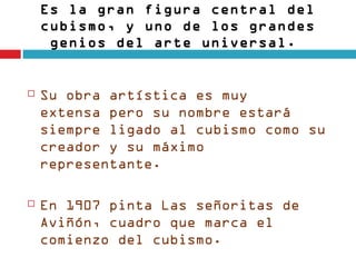 Es la gran figura central del
    cubismo, y uno de los grandes
     genios del arte universal. 


   Su obra artística es muy
    extensa pero su nombre estará
    siempre ligado al cubismo como su
    creador y su máximo
    representante. 

   En 1907 pinta Las señoritas de
    Aviñón, cuadro que marca el
    comienzo del cubismo. 
 