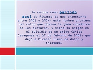 Se conoce como período
   azul  de Picasso al que transcurre
entre 1901 y 1904: este nombre proviene
 del color que domina la gama cromática
  de las pinturas, y tiene su origen en
      el suicidio de su amigo Carlos
Casagemas el 17 de febrero de 1901, que
     dejó a Picasso lleno de dolor y
                 tristeza.
 
