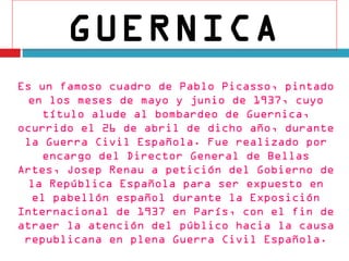 GUERNICA
Es un famoso cuadro de Pablo Picasso, pintado
 en los meses de mayo y junio de 1937, cuyo
    título alude al bombardeo de Guernica,
ocurrido el 26 de abril de dicho año, durante
 la Guerra Civil Española. Fue realizado por
    encargo del Director General de Bellas
Artes, Josep Renau a petición del Gobierno de
 la República Española para ser expuesto en
  el pabellón español durante la Exposición
Internacional de 1937 en París, con el fin de
atraer la atención del público hacia la causa
 republicana en plena Guerra Civil Española.
 