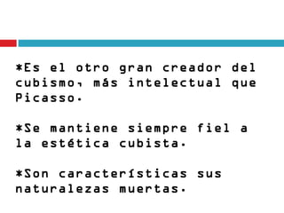 *Es el otro gran creador del
cubismo, más intelectual que
Picasso.

*Se mantiene siempre fiel a
la estética cubista. 

*Son características sus
naturalezas muertas.
 