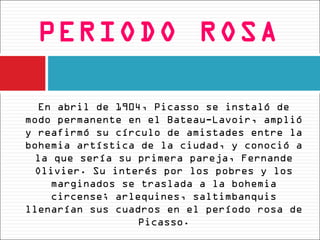 PERIODO ROSA

  En abril de 1904, Picasso se instaló de
modo permanente en el Bateau-Lavoir, amplió
y reafirmó su círculo de amistades entre la
bohemia artística de la ciudad, y conoció a
  la que sería su primera pareja, Fernande
  Olivier. Su interés por los pobres y los
    marginados se traslada a la bohemia
    circense; arlequines, saltimbanquis
llenarían sus cuadros en el período rosa de
                  Picasso.
 