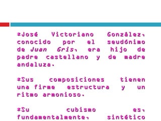 *José    Victoriano     González,
conocido    por  el     seudónimo
de  Juan  Gris ,  era    hijo  de
padre castellano y      de madre
andaluza.

*Sus    composiciones      tienen
una firme   estructura     y   un
ritmo armonioso. 

*Su         cubismo           es,
fundamentalmente,       sintético
 
