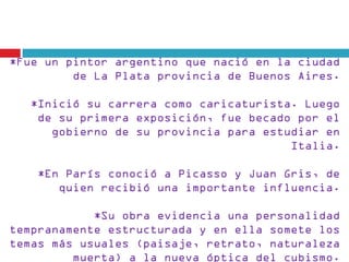 *Fue un pintor argentino que nació en la ciudad
         de La Plata provincia de Buenos Aires.

   *Inició su carrera como caricaturista. Luego
    de su primera exposición, fue becado por el
      gobierno de su provincia para estudiar en
                                        Italia.

    *En París conoció a Picasso y Juan Gris, de
       quien recibió una importante influencia.

            *Su obra evidencia una personalidad
tempranamente estructurada y en ella somete los
temas más usuales (paisaje, retrato, naturaleza
         muerta) a la nueva óptica del cubismo.
 