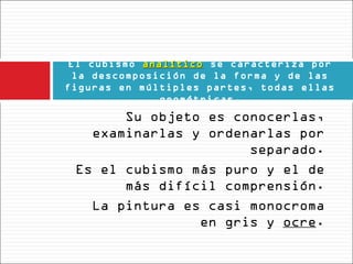 El cubismo analítico se caracteriza por
             analítico
  la descomposición de la forma y de las
figuras en múltiples partes, todas ellas
               geométricas.
       Su objeto es conocerlas,
   examinarlas y ordenarlas por
                      separado.
 Es el cubismo más puro y el de
       más difícil comprensión.
   La pintura es casi monocroma
                en gris y ocre.
 