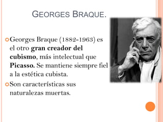 GEORGES BRAQUE.

 Georges   Braque (1882-1963) es
  el otro gran creador del
  cubismo, más intelectual que
  Picasso. Se mantiene siempre fiel
  a la estética cubista.
 Son características sus
  naturalezas muertas.
 