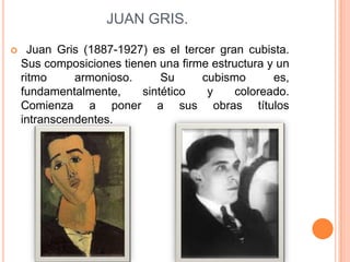 JUAN GRIS.

     Juan Gris (1887-1927) es el tercer gran cubista.
    Sus composiciones tienen una firme estructura y un
    ritmo     armonioso.      Su      cubismo      es,
    fundamentalmente,     sintético    y    coloreado.
    Comienza a poner a sus obras títulos
    intranscendentes.
 