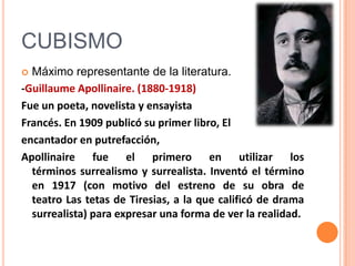 CUBISMO
 Máximo representante de la literatura.
-Guillaume Apollinaire. (1880-1918)
Fue un poeta, novelista y ensayista
Francés. En 1909 publicó su primer libro, El
encantador en putrefacción,
Apollinaire fue el primero en utilizar los
  términos surrealismo y surrealista. Inventó el término
  en 1917 (con motivo del estreno de su obra de
  teatro Las tetas de Tiresias, a la que calificó de drama
  surrealista) para expresar una forma de ver la realidad.
 