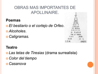 OBRAS MAS IMPORTANTES DE
           APOLLINAIRE.
Poemas
 El bestiario o el cortejo de Orfeo.

 Alcoholes.

 Caligramas.



Teatro
 Las tetas de Tiresias (drama surrealista)

 Color del tiempo

 Casanova
 