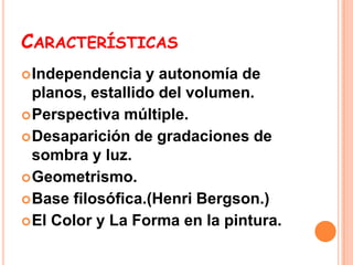 CARACTERÍSTICAS
 Independencia   y autonomía de
  planos, estallido del volumen.
 Perspectiva múltiple.
 Desaparición de gradaciones de
  sombra y luz.
 Geometrismo.
 Base filosófica.(Henri Bergson.)
 El Color y La Forma en la pintura.
 