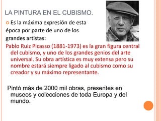 LA PINTURA EN EL CUBISMO.
 Es la máxima expresión de esta
época por parte de uno de los
grandes artistas:
Pablo Ruiz Picasso (1881-1973) es la gran figura central
  del cubismo, y uno de los grandes genios del arte
  universal. Su obra artística es muy extensa pero su
  nombre estará siempre ligado al cubismo como su
  creador y su máximo representante.

Pintó más de 2000 mil obras, presentes en
 museos y colecciones de toda Europa y del
 mundo.
 