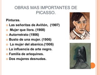 OBRAS MAS IMPORTANTES DE
             PICASSO.
Pinturas.
 Las señoritas de Aviñón, (1907)

 Mujer que llora. (1908)

 Autorretrato (1906)

 Busto de una mujer. (1906)

 La mujer del abanico.(1906)

 La influencia de arte negro.

 Familia de arlequines.

 Dos mujeres desnudas.
 