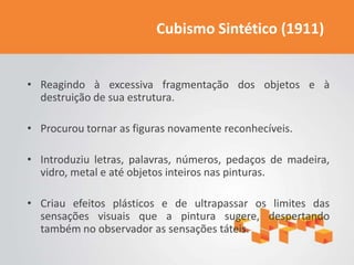 Cubismo Sintético (1911)


• Reagindo à excessiva fragmentação dos objetos e à
  destruição de sua estrutura.

• Procurou tornar as figuras novamente reconhecíveis.

• Introduziu letras, palavras, números, pedaços de madeira,
  vidro, metal e até objetos inteiros nas pinturas.

• Criau efeitos plásticos e de ultrapassar os limites das
  sensações visuais que a pintura sugere, despertando
  também no observador as sensações táteis.
 