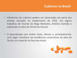 Cubismo no Brasil


• Influências do cubismo podem ser observadas em parte dos
  artistas reunidos no modernismo de 1922, em alguns
  trabalhos de Vicente do Rego Monteiro, Antônio Gomide e
  sobretudo na obra de Tarsila do Amaral.

• O aprendizado com André Lhote, Gleizes e, principalmente,
  com Léger reverbera nas tendências construtivas da obra de
  Tarsila, em especial na fase pau-brasil.
 