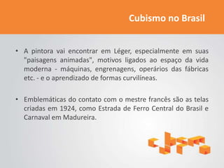 Cubismo no Brasil


• A pintora vai encontrar em Léger, especialmente em suas
  "paisagens animadas", motivos ligados ao espaço da vida
  moderna - máquinas, engrenagens, operários das fábricas
  etc. - e o aprendizado de formas curvilíneas.

• Emblemáticas do contato com o mestre francês são as telas
  criadas em 1924, como Estrada de Ferro Central do Brasil e
  Carnaval em Madureira.
 