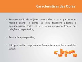 Características das Obras


• Representação de objetos com todas as suas partes num
  mesmo plano, é como se eles tivessem abertos e
  apresentassem todos os seus lados no plano frontal em
  relação ao espectador;

• Renúncia à perspectiva;

• Não pretendiam representar fielmente a aparência real das
  coisas;
 