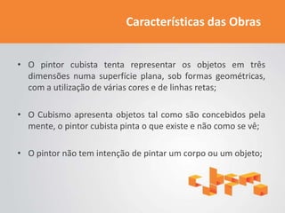 Características das Obras


• O pintor cubista tenta representar os objetos em três
  dimensões numa superfície plana, sob formas geométricas,
  com a utilização de várias cores e de linhas retas;

• O Cubismo apresenta objetos tal como são concebidos pela
  mente, o pintor cubista pinta o que existe e não como se vê;

• O pintor não tem intenção de pintar um corpo ou um objeto;
 
