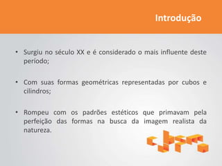 Introdução


• Surgiu no século XX e é considerado o mais influente deste
  período;

• Com suas formas geométricas representadas por cubos e
  cilindros;

• Rompeu com os padrões estéticos que primavam pela
  perfeição das formas na busca da imagem realista da
  natureza.
 