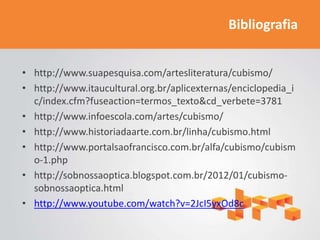 Bibliografia


• http://www.suapesquisa.com/artesliteratura/cubismo/
• http://www.itaucultural.org.br/aplicexternas/enciclopedia_i
  c/index.cfm?fuseaction=termos_texto&cd_verbete=3781
• http://www.infoescola.com/artes/cubismo/
• http://www.historiadaarte.com.br/linha/cubismo.html
• http://www.portalsaofrancisco.com.br/alfa/cubismo/cubism
  o-1.php
• http://sobnossaoptica.blogspot.com.br/2012/01/cubismo-
  sobnossaoptica.html
• http://www.youtube.com/watch?v=2JcI5yxOd8c
 