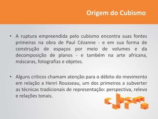 Origem do Cubismo


• A ruptura empreendida pelo cubismo encontra suas fontes
  primeiras na obra de Paul Cézanne - e em sua forma de
  construção de espaços por meio de volumes e da
  decomposição de planos - e também na arte africana,
  máscaras, fotografias e objetos.

• Alguns críticos chamam atenção para o débito do movimento
  em relação a Henri Rousseau, um dos primeiros a subverter
  as técnicas tradicionais de representação: perspectiva, relevo
  e relações tonais.
 