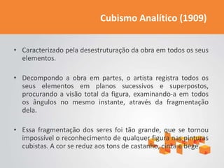 Cubismo Analítico (1909)


• Caracterizado pela desestruturação da obra em todos os seus
  elementos.

• Decompondo a obra em partes, o artista registra todos os
  seus elementos em planos sucessivos e superpostos,
  procurando a visão total da figura, examinando-a em todos
  os ângulos no mesmo instante, através da fragmentação
  dela.

• Essa fragmentação dos seres foi tão grande, que se tornou
  impossível o reconhecimento de qualquer figura nas pinturas
  cubistas. A cor se reduz aos tons de castanho, cinza e bege.
 