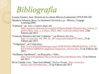 Bibliografía
Lozano Fuentes, José. Historia de la cultura.México,Continental.1979.P.289-293
Mendoza Valencia, Rosa. La literatura Universal y yo . México, Cengage
         Learning,2004.
“Cubismo” ,en Arte y Cultura Siglo XX,
         http://recursos.educarex.es/escuela2.0/Humanidades/Historia/arte_cultura_si
         gloXX/Web_Arte_y_Cultura_SXX_MEC/web/cub/cubdef.html, 23de
         Febrero del 2013.
“Contexto Histórico del Arte :Cubismo “, en Historia del Arte ,
         http://cv.uoc.edu/~04_999_01_u07/senyoretes/hiper0707.html , 23 de
         Febrero del 2013.
 ”Caligramas”, en Caligramas,
         http://www.materialesdelengua.org/LITERATURA/PROPUESTAS_LECTU
         RA/VANGUARDIAS/caligramas/caligramas_historia.htm, 23 de Febrero del
         2013 .
“Guillaume Apollinaire”, en Biografías y Vidas ,
         http://www.biografiasyvidas.com/biografia/a/apollinaire.htm, 23 de Febrero
         del 2013
De la Cabada, Luis, ”Juan José tablada”, En Los Poetas , http://www.los-
         poetas.com/a/biotabla.htm , 23 de Febrero del 2013
 