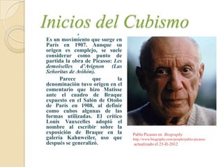 Inicios del Cubismo
            
Es un movimiento que surge en
París en 1907. Aunque su
origen es complejo, se suele
considerar como punto de
partida la obra de Picasso: Les
demoiselles d’Avignon (Las
Señoritas de Aviñón).
      Parece       que       la
denominación tuvo origen en el
comentario que hizo Matisse
ante el cuadro de Braque
expuesto en el Salón de Otoño
de París en 1908, al definir
como cubos algunas de las
formas utilizadas. El crítico
Louis Vauxcelles adoptó el
nombre al escribir sobre la
exposición de Braque en la        Pablo Picasso en Biography
galería Kahnweiler, uso que       http://www.biography.com/people/pablo-picasso
después se generalizó.            actualizado el 23-II-2012
 