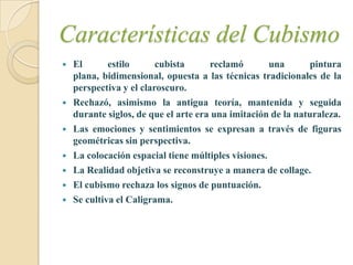 Características del Cubismo
   El       estilo      cubista      reclamó        una      pintura
    plana, bidimensional, opuesta a las técnicas tradicionales de la
    perspectiva y el claroscuro.
   Rechazó, asimismo la antigua teoría, mantenida y seguida
    durante siglos, de que el arte era una imitación de la naturaleza.
   Las emociones y sentimientos se expresan a través de figuras
    geométricas sin perspectiva.
   La colocación espacial tiene múltiples visiones.
   La Realidad objetiva se reconstruye a manera de collage.
   El cubismo rechaza los signos de puntuación.
   Se cultiva el Caligrama.
 
