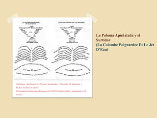La Paloma Apuñalada y el
                                                                                 Surtidor
                                                                                 (La Colombe Poignardee Et Le Jet
                                                                                 D’Eau)




Guillaume Apollinaire, La Paloma Apuñalada y el Surtidor ( Caligramas )
En Los Jardines de Babel
literaturauniversaliesames.blogspot.mx/2010/03/cubismo.html actualizada el 23-
II-2012
 