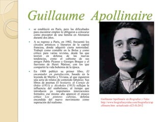Guillaume Apollinaire
   se estableció en París, pero las dificultades
    para encontrar empleo le obligaron a colocarse
    como preceptor de una familia en Alemania
    durante dos años.
   A su regreso a París, en 1902, frecuentó los
    círculos artísticos y literarios de la capital
    francesa, donde adquirió cierta notoriedad.
    Trabajó como contable en la Bolsa y como
    crítico para varias revistas, desde las que
    teorizó en defensa de las nuevas
    tendencias, como el cubismo de sus
    amigos Pablo Picasso y Georges Braque y el
    fauvismo de Henri Matisse, con los que
    compartió la vida bohemia de la época.
   En 1909 publicó su primer libro, El
    encantador en putrefacción, basado en la
    leyenda de Merlín y Viviana, al que siguieron
    una serie de relatos de contenido fabuloso. Sus
    libros de poemas El bestiario, el Cortejo de
    Orfeo (1911) y Alcoholes (1913) reflejan la
    influencia del simbolismo, al tiempo que
    introducen ya importantes innovaciones
    formales; ese mismo año apareció el ensayo
    crítico Los pintores cubistas, defensa
    encendida del nuevo movimiento como               Guillaume Apollinarie en Biografías y Vidas
    superación del realismo.                          http://www.biografiasyvidas.com/biografia/a/ap
                                                      ollinaire.htm actualizado el23-II-2012
 